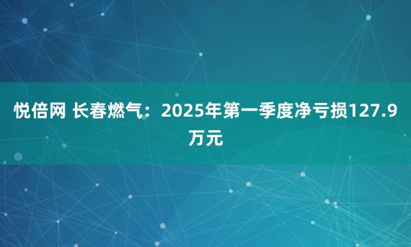 悦倍网 长春燃气：2025年第一季度净亏损127.9万元
