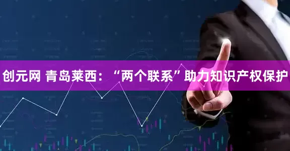 创元网 青岛莱西：“两个联系”助力知识产权保护