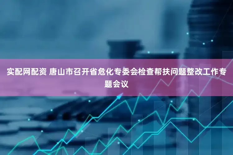 实配网配资 唐山市召开省危化专委会检查帮扶问题整改工作专题会议