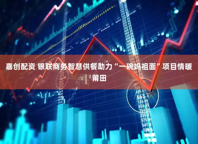 嘉创配资 银联商务智慧供餐助力“一碗妈祖面”项目情暖莆田