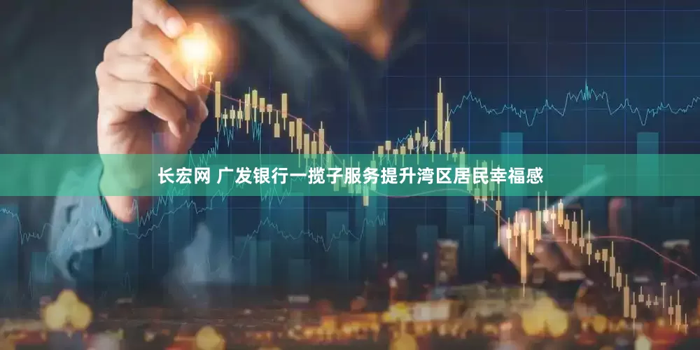 长宏网 广发银行一揽子服务提升湾区居民幸福感