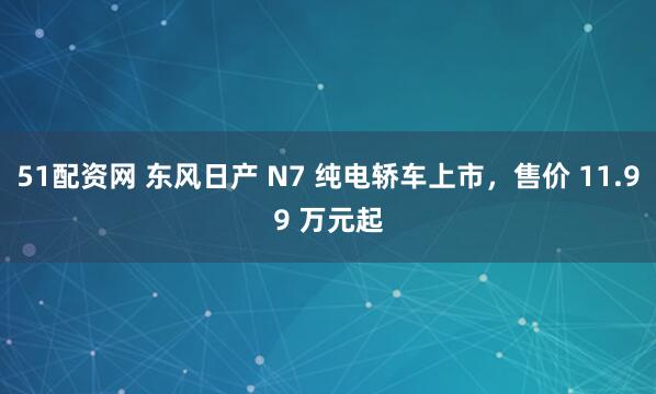 51配资网 东风日产 N7 纯电轿车上市，售价 11.99 万元起