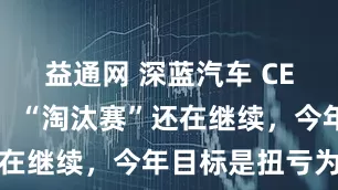 益通网 深蓝汽车 CEO 邓承浩：“淘汰赛”还在继续，今年目标是扭亏为盈