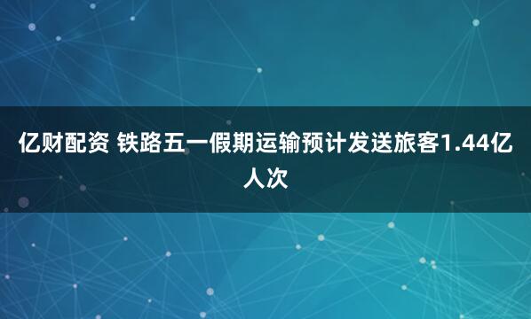 亿财配资 铁路五一假期运输预计发送旅客1.44亿人次