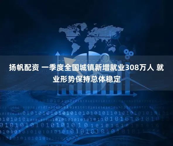 扬帆配资 一季度全国城镇新增就业308万人 就业形势保持总体稳定