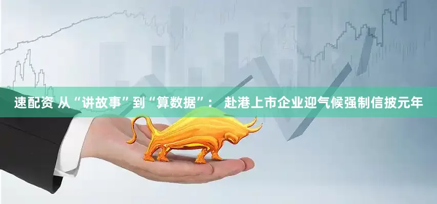 速配资 从“讲故事”到“算数据”： 赴港上市企业迎气候强制信披元年