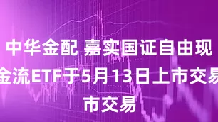中华金配 嘉实国证自由现金流ETF于5月13日上市交易