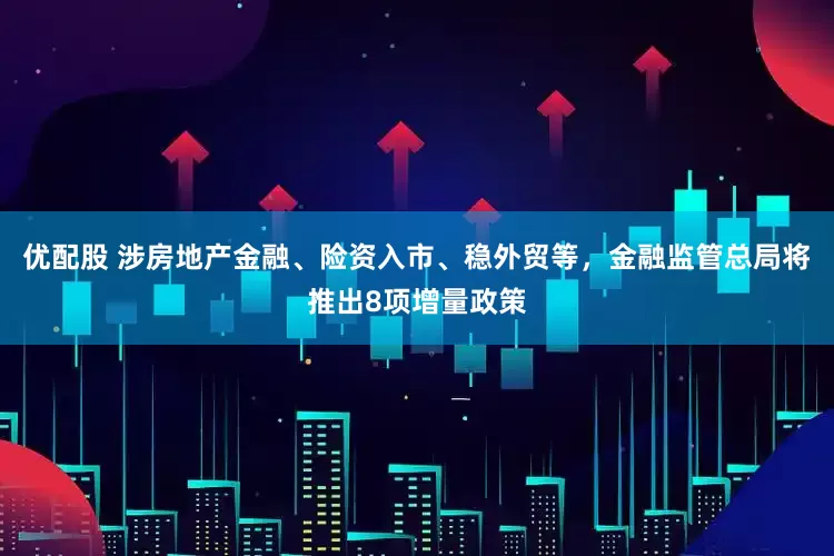 优配股 涉房地产金融、险资入市、稳外贸等，金融监管总局将推出8项增量政策