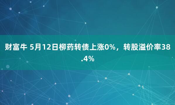 财富牛 5月12日柳药转债上涨0%，转股溢价率38.4%