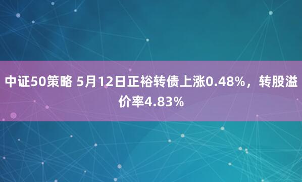 中证50策略 5月12日正裕转债上涨0.48%，转股溢价率4.83%