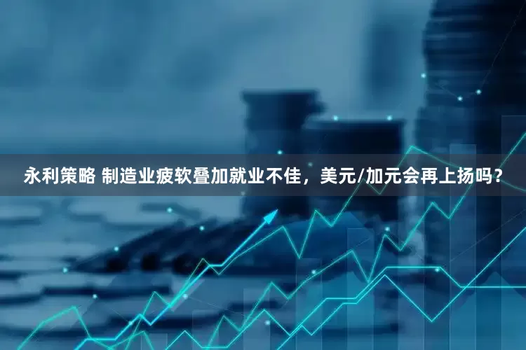 永利策略 制造业疲软叠加就业不佳，美元/加元会再上扬吗？