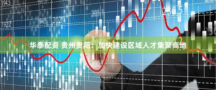 华泰配资 贵州贵阳：加快建设区域人才集聚高地
