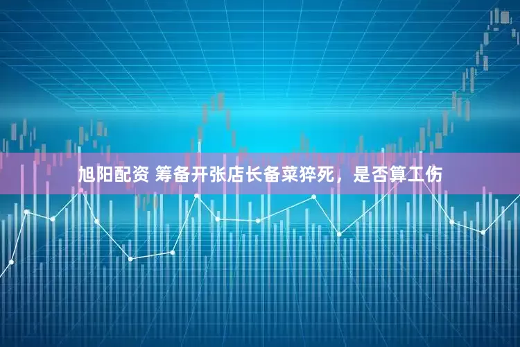 旭阳配资 筹备开张店长备菜猝死，是否算工伤