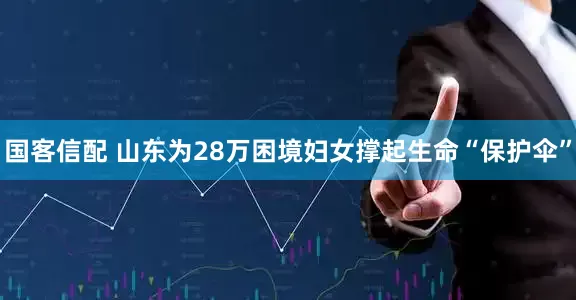 国客信配 山东为28万困境妇女撑起生命“保护伞”