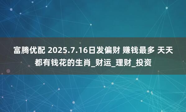 富腾优配 2025.7.16日发偏财 赚钱最多 天天都有钱花的生肖_财运_理财_投资