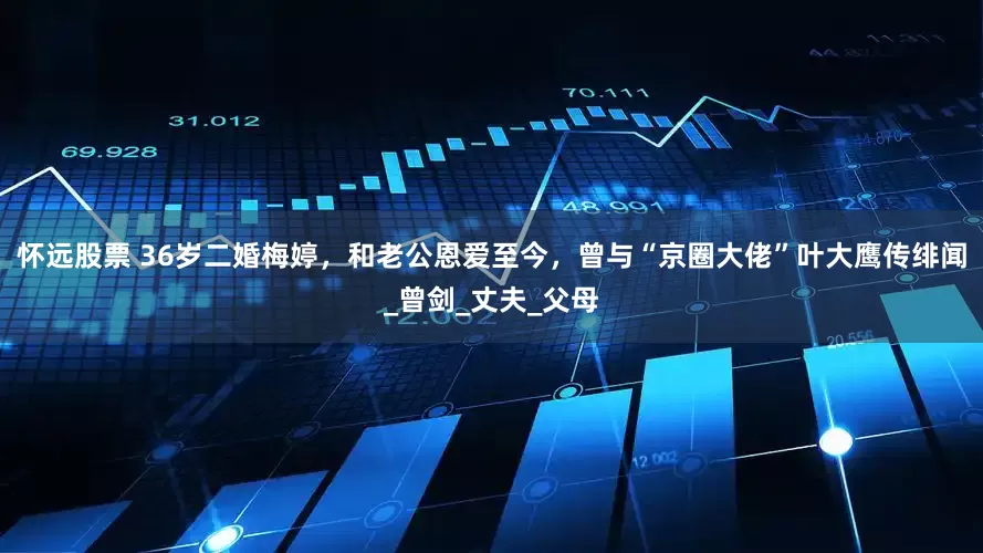 怀远股票 36岁二婚梅婷，和老公恩爱至今，曾与“京圈大佬”叶大鹰传绯闻_曾剑_丈夫_父母