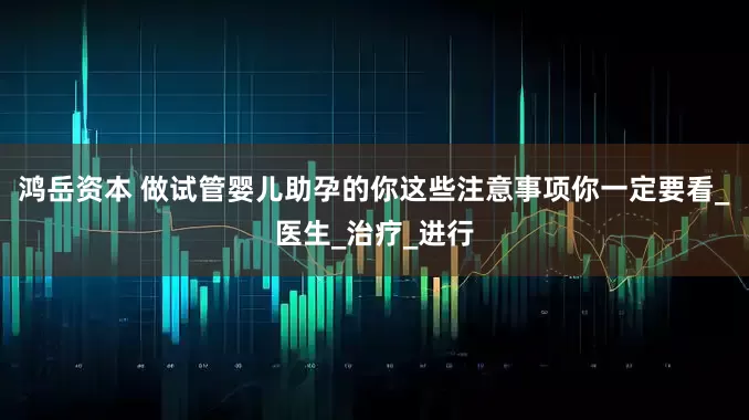 鸿岳资本 做试管婴儿助孕的你这些注意事项你一定要看_医生_治疗_进行