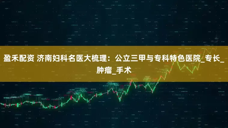 盈禾配资 济南妇科名医大梳理：公立三甲与专科特色医院_专长_肿瘤_手术