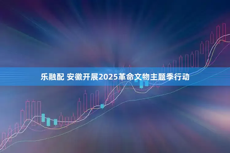 乐融配 安徽开展2025革命文物主题季行动