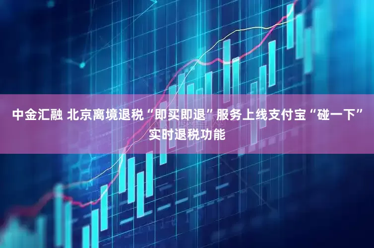 中金汇融 北京离境退税“即买即退”服务上线支付宝“碰一下”实时退税功能
