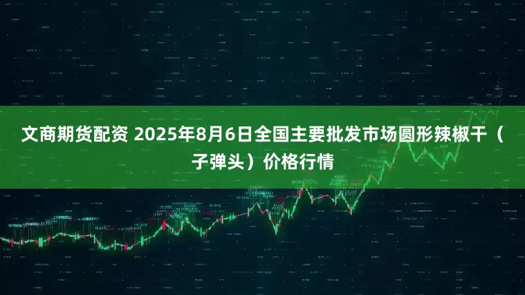 文商期货配资 2025年8月6日全国主要批发市场圆形辣椒干（子弹头）价格行情