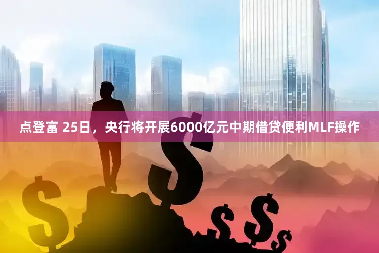 点登富 25日，央行将开展6000亿元中期借贷便利MLF操作