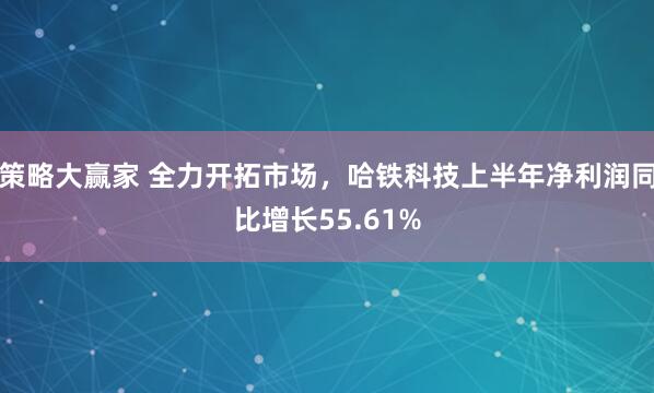 策略大赢家 全力开拓市场，哈铁科技上半年净利润同比增长55.61%