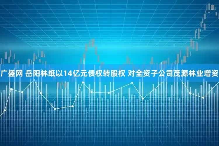 广盛网 岳阳林纸以14亿元债权转股权 对全资子公司茂源林业增资