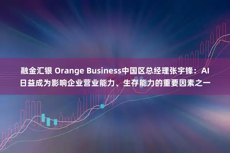 融金汇银 Orange Business中国区总经理张宇锋：AI日益成为影响企业营业能力、生存能力的重要因素之一