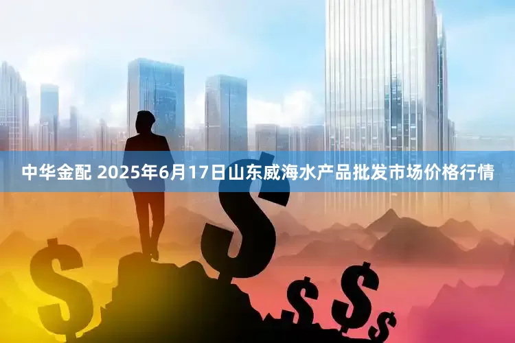 中华金配 2025年6月17日山东威海水产品批发市场价格行情