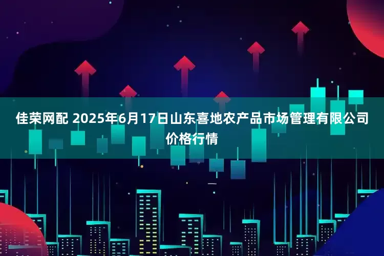 佳荣网配 2025年6月17日山东喜地农产品市场管理有限公司价格行情
