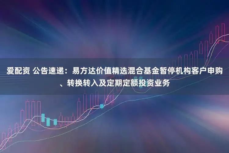 爱配资 公告速递：易方达价值精选混合基金暂停机构客户申购、转换转入及定期定额投资业务