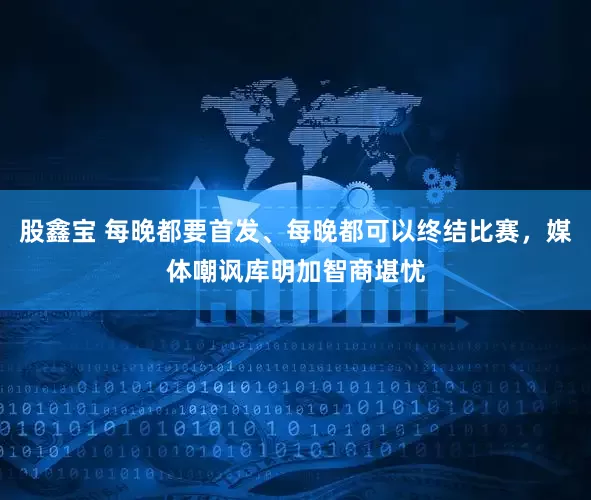股鑫宝 每晚都要首发、每晚都可以终结比赛，媒体嘲讽库明加智商堪忧