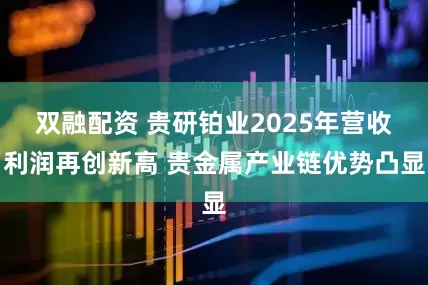 双融配资 贵研铂业2025年营收利润再创新高 贵金属产业链优势凸显
