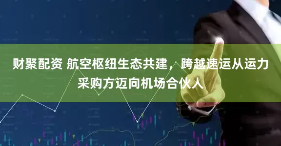 财聚配资 航空枢纽生态共建，跨越速运从运力采购方迈向机场合伙人